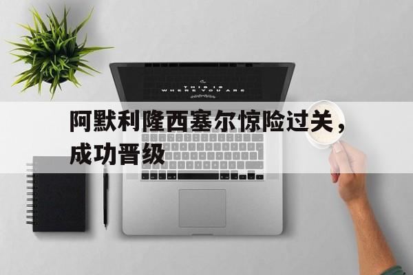 开云体育app-阿默利隆西塞尔惊险过关，成功晋级的简单介绍