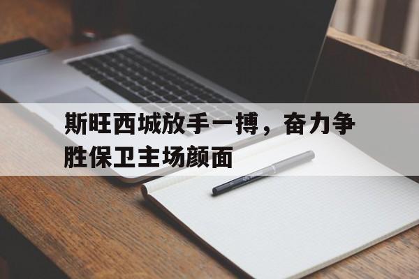 开云下载-包含斯旺西城放手一搏，奋力争胜保卫主场颜面的词条