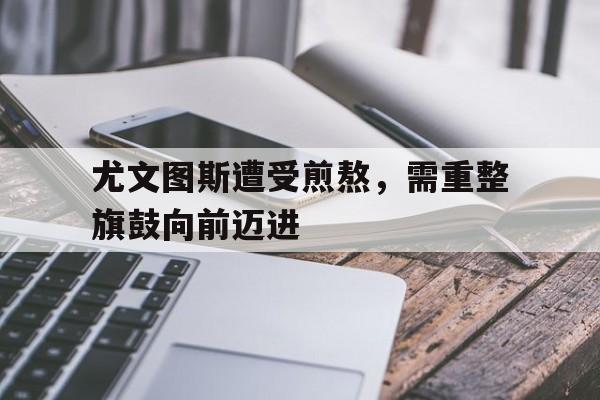 开云体育官网-关于尤文图斯遭受煎熬，需重整旗鼓向前迈进的信息